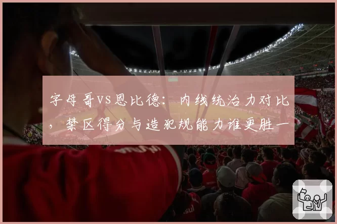 字母哥vs恩比德：内线统治力对比，禁区得分与造犯规能力谁更胜一筹