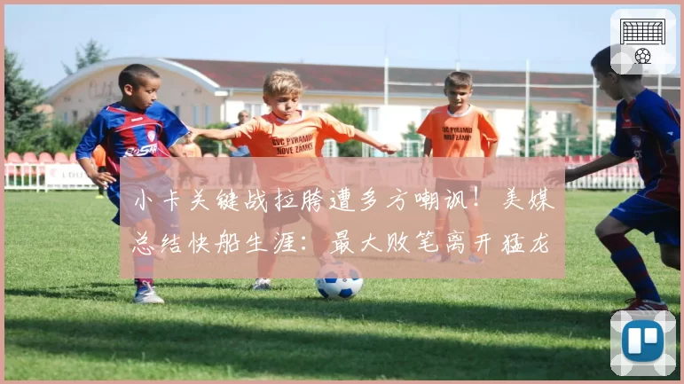 小卡关键战拉胯遭多方嘲讽！美媒总结快船生涯：最大败笔离开猛龙