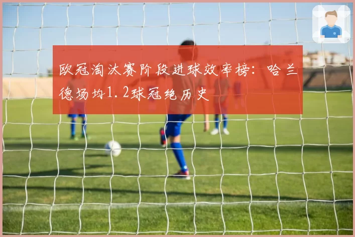 欧冠淘汰赛阶段进球效率榜:哈兰德场均1.2球冠绝历史