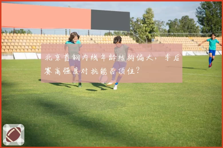 北京首钢内线年龄结构偏大,季后赛高强度对抗能否顶住?