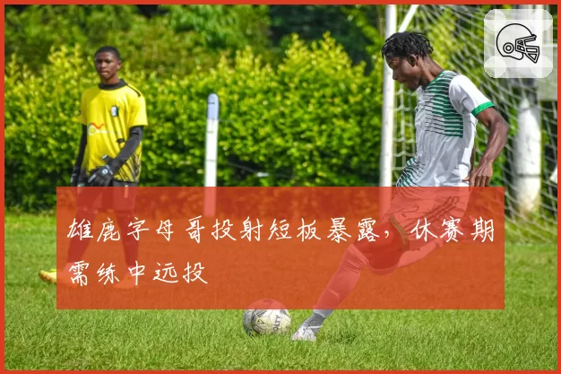 雄鹿字母哥投射短板暴露,休赛期需练中远投
