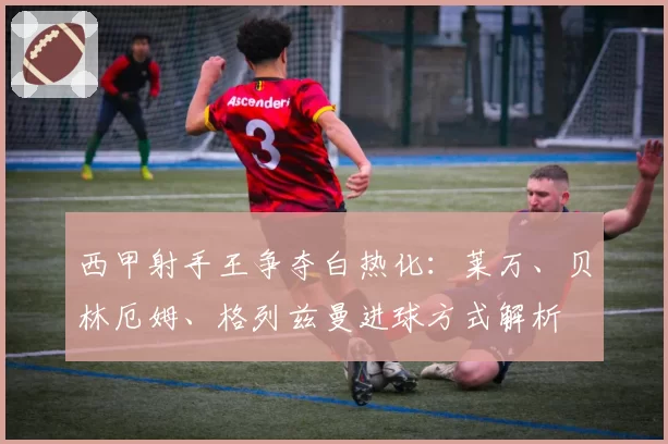 西甲射手王争夺白热化：莱万、贝林厄姆、格列兹曼进球方式解析