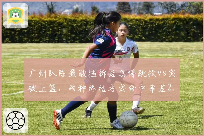 广州队陈盈骏挡拆后急停跳投vs突破上篮,两种终结方式命中率差2.1%