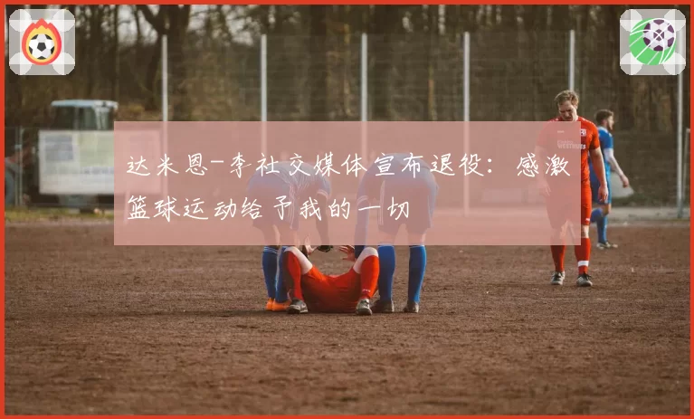 达米恩-李社交媒体宣布退役:感激篮球运动给予我的一切