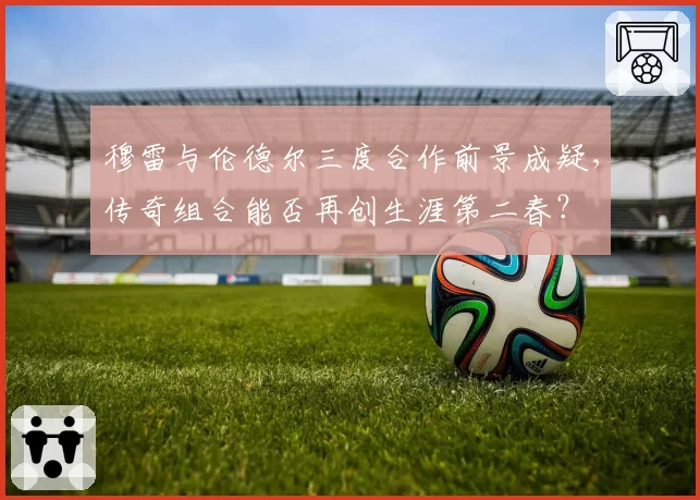 穆雷与伦德尔三度合作前景成疑，传奇组合能否再创生涯第二春？