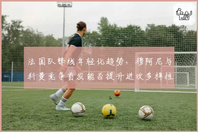 法国队锋线年轻化趋势,穆阿尼与科曼竞争首发能否提升进攻多样性?