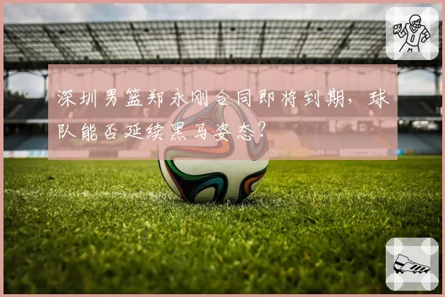 深圳男篮郑永刚合同即将到期,球队能否延续黑马姿态?