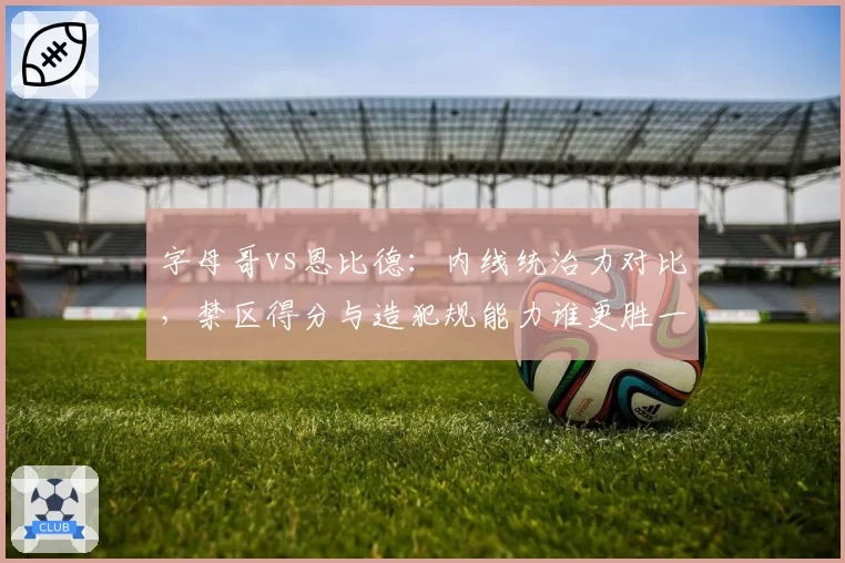 字母哥vs恩比德：内线统治力对比，禁区得分与造犯规能力谁更胜一筹