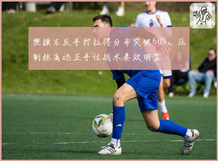 樊振东反手拧拉得分率突破60%,压制林高远正手位战术奏效明显