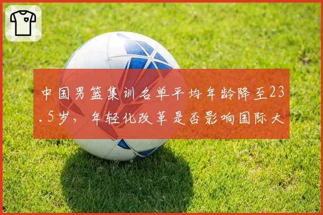 中国男篮集训名单平均年龄降至23.5岁,年轻化改革是否影响国际大赛表现?