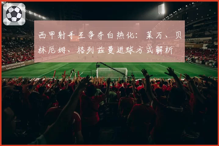 西甲射手王争夺白热化：莱万、贝林厄姆、格列兹曼进球方式解析