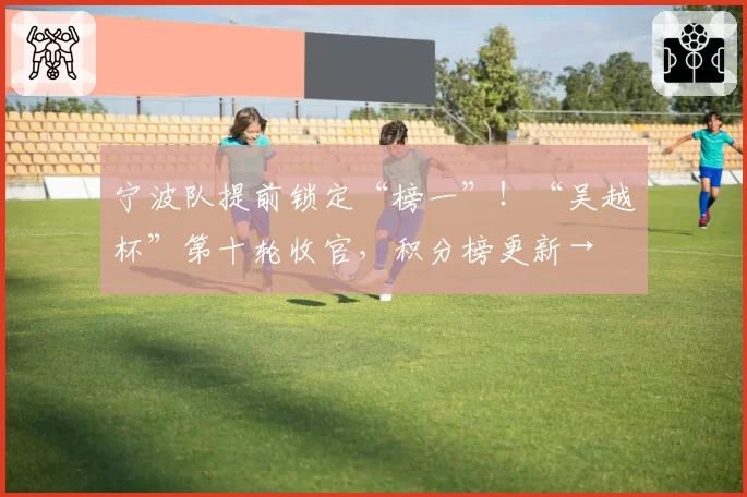 宁波队提前锁定“榜一”!“吴越杯”第十轮收官,积分榜更新→