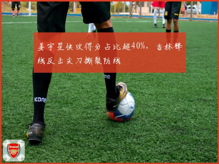 姜宇星快攻得分占比超40%,吉林锋线反击尖刀撕裂防线
