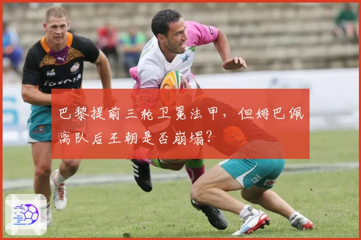 巴黎提前三轮卫冕法甲,但姆巴佩离队后王朝是否崩塌?