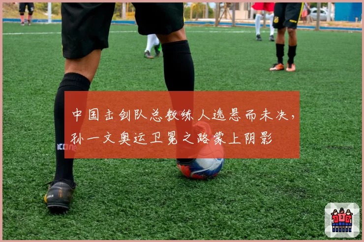 中国击剑队总教练人选悬而未决,孙一文奥运卫冕之路蒙上阴影