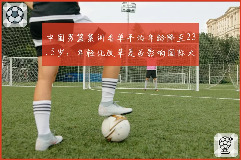 中国男篮集训名单平均年龄降至23.5岁,年轻化改革是否影响国际大赛表现?