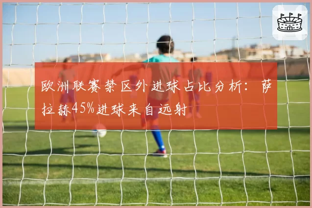 欧洲联赛禁区外进球占比分析：萨拉赫45%进球来自远射