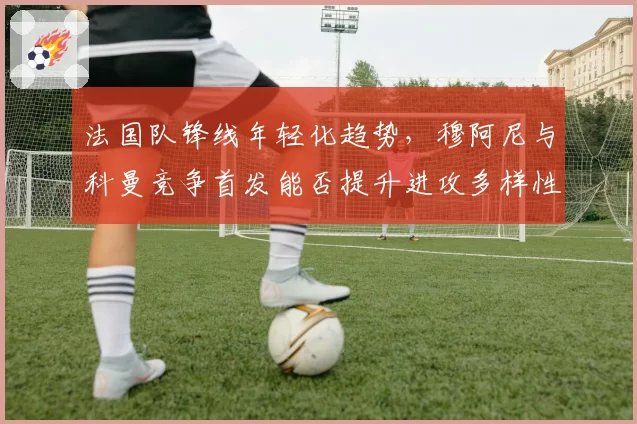 法国队锋线年轻化趋势,穆阿尼与科曼竞争首发能否提升进攻多样性?