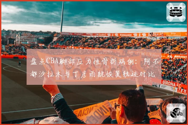 盘点CBA脚部应力性骨折病例：阿不都沙拉木与丁彦雨航恢复轨迹对比
