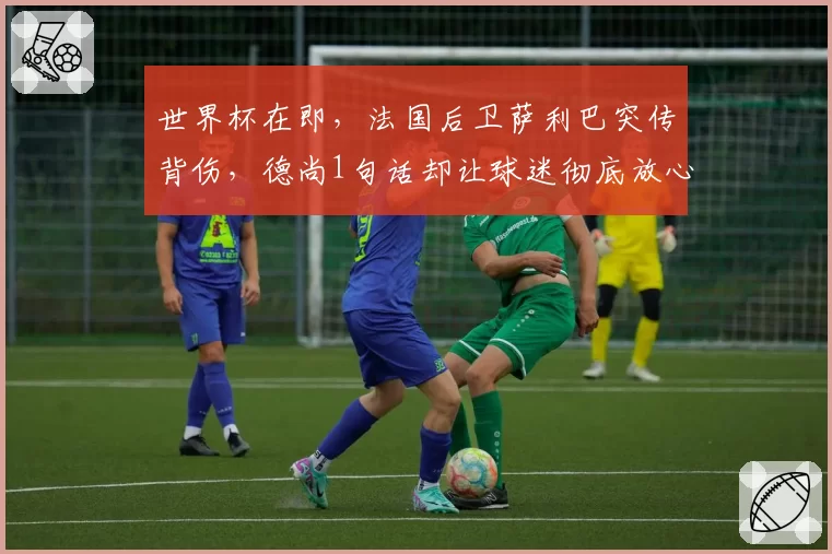 世界杯在即，法国后卫萨利巴突传背伤，德尚1句话却让球迷彻底放心？