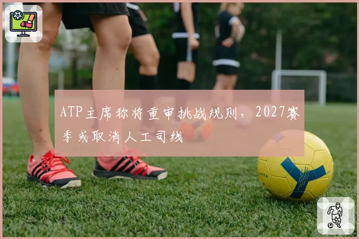 ATP主席称将重审挑战规则,2027赛季或取消人工司线