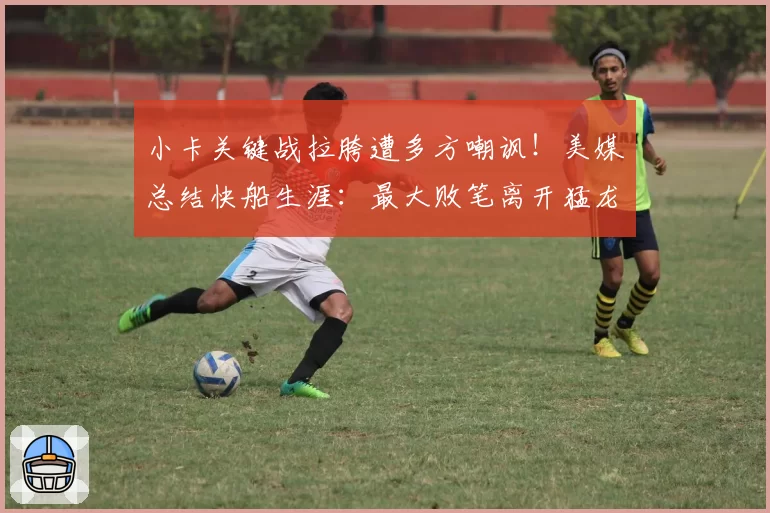 小卡关键战拉胯遭多方嘲讽！美媒总结快船生涯：最大败笔离开猛龙