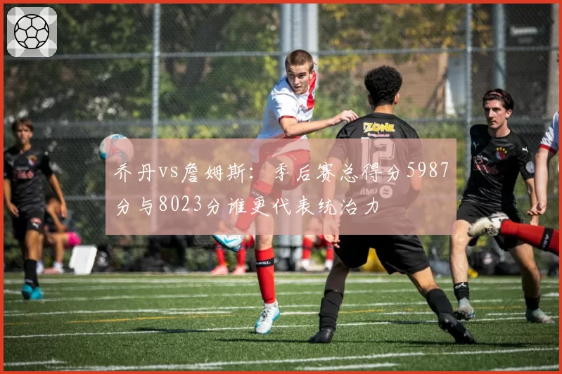 乔丹vs詹姆斯:季后赛总得分5987分与8023分谁更代表统治力