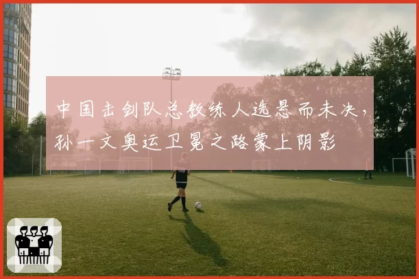 中国击剑队总教练人选悬而未决,孙一文奥运卫冕之路蒙上阴影
