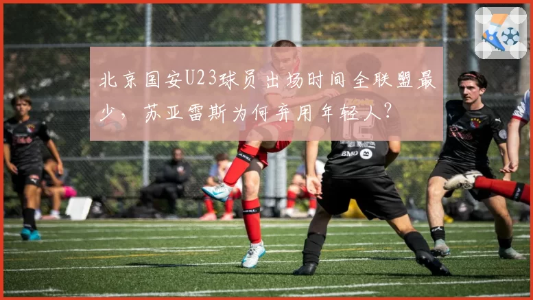 北京国安U23球员出场时间全联盟最少,苏亚雷斯为何弃用年轻人?