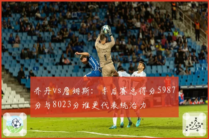 乔丹vs詹姆斯:季后赛总得分5987分与8023分谁更代表统治力