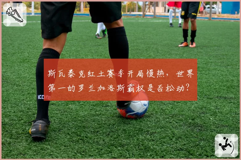 斯瓦泰克红土赛季开局慢热，世界第一的罗兰加洛斯霸权是否松动？