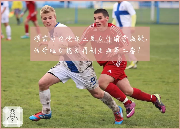 穆雷与伦德尔三度合作前景成疑，传奇组合能否再创生涯第二春？