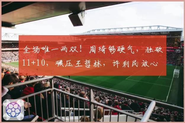 全场唯一两双!周琦够硬气,独砍11+10,碾压王哲林,许利民放心