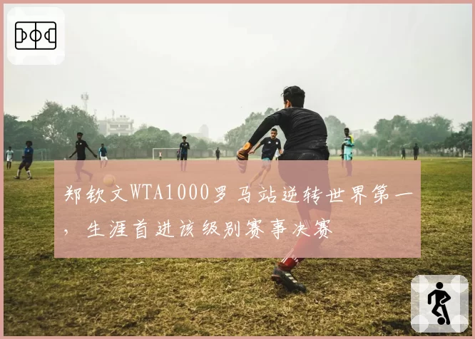 郑钦文WTA1000罗马站逆转世界第一，生涯首进该级别赛事决赛
