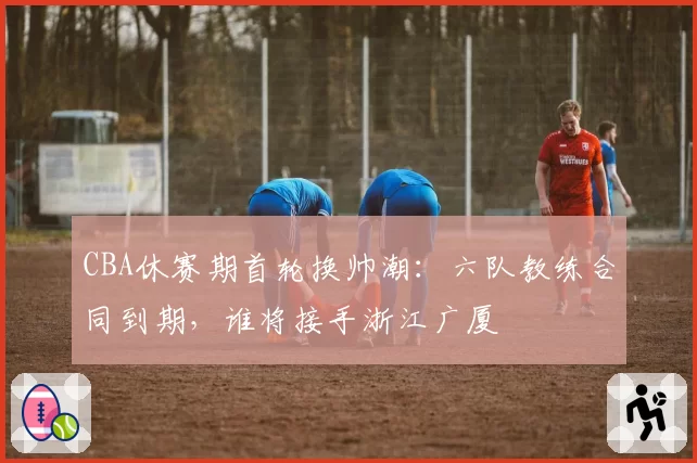CBA休赛期首轮换帅潮：六队教练合同到期，谁将接手浙江广厦