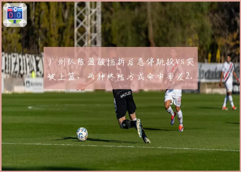 广州队陈盈骏挡拆后急停跳投vs突破上篮,两种终结方式命中率差2.1%