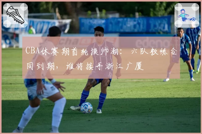 CBA休赛期首轮换帅潮:六队教练合同到期,谁将接手浙江广厦