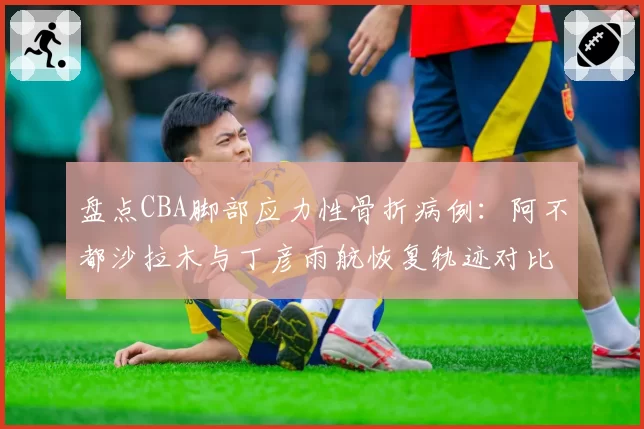 盘点CBA脚部应力性骨折病例：阿不都沙拉木与丁彦雨航恢复轨迹对比