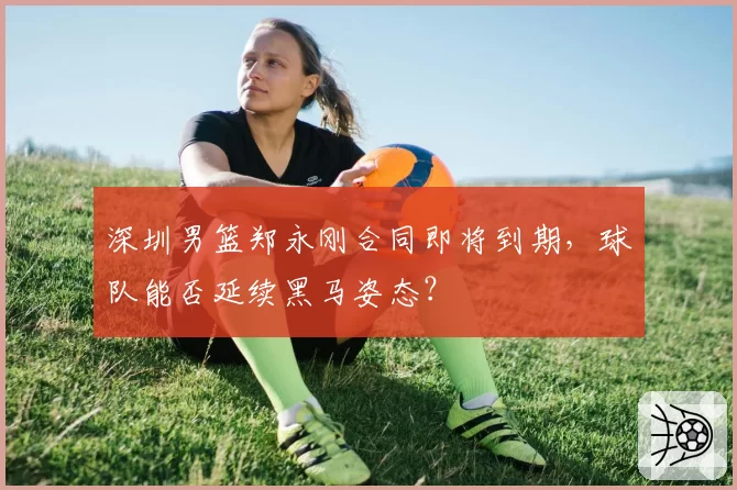 深圳男篮郑永刚合同即将到期，球队能否延续黑马姿态？