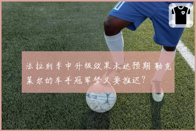 法拉利季中升级效果未达预期 勒克莱尔的车手冠军梦又要推迟?