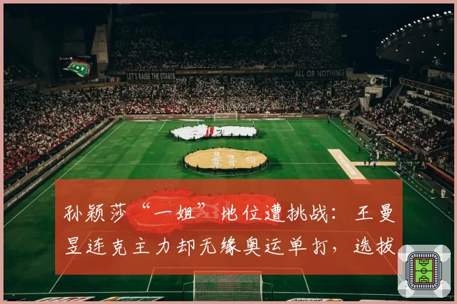 孙颖莎“一姐”地位遭挑战:王曼昱连克主力却无缘奥运单打,选拔标准被质疑
