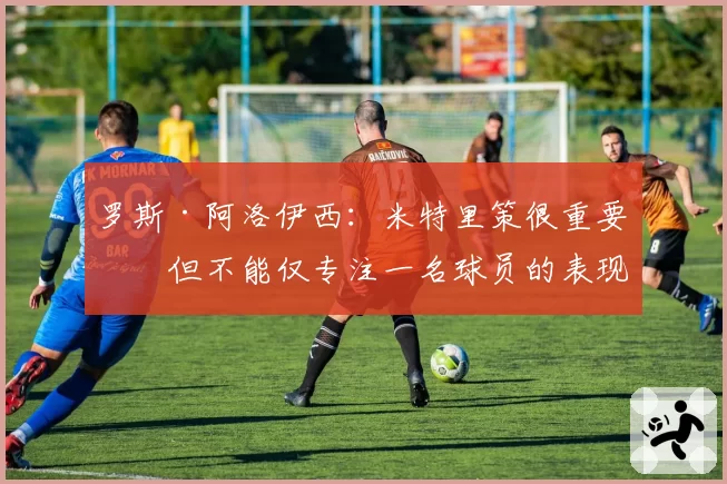 罗斯·阿洛伊西：米特里策很重要，但不能仅专注一名球员的表现