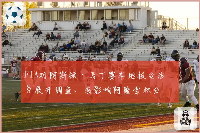 FIA对阿斯顿·马丁赛车地板合法性展开调查，或影响阿隆索积分