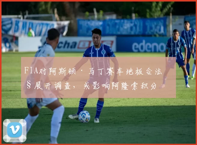 FIA对阿斯顿·马丁赛车地板合法性展开调查，或影响阿隆索积分