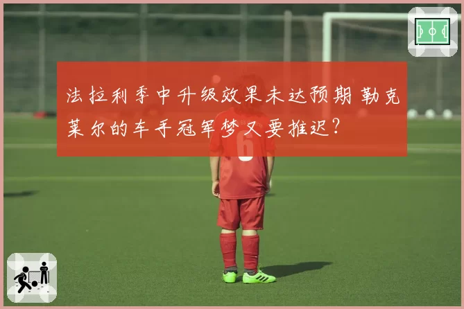 法拉利季中升级效果未达预期 勒克莱尔的车手冠军梦又要推迟？